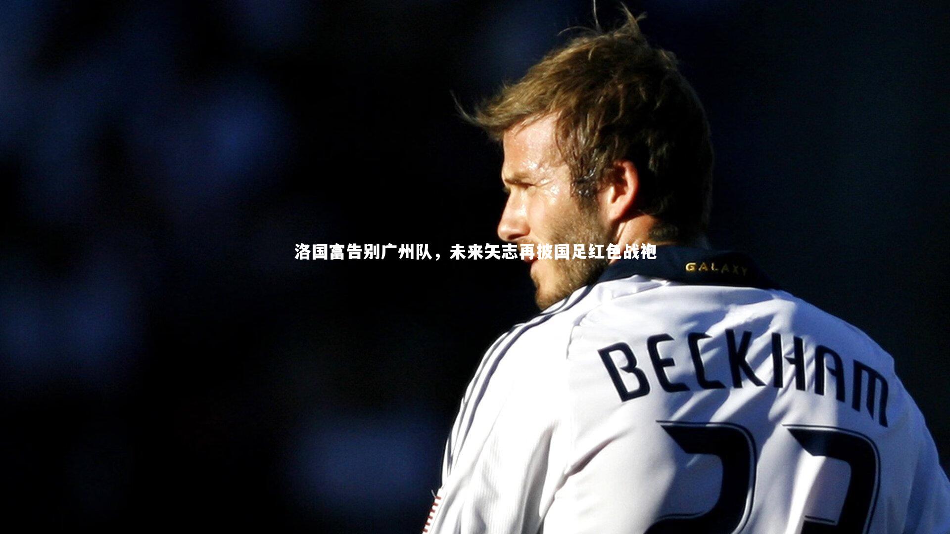 竞技宝官网：洛国富告别广州队，未来矢志再披国足红色战袍